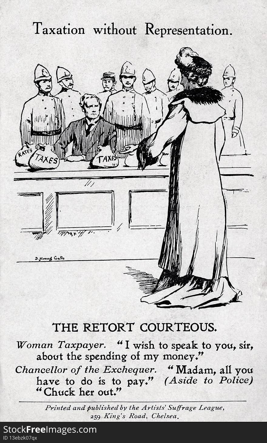 TWL.2000.152
Postcard, printed, cardboard, black text and image, white ground, Artists&#x27; Suffrage League illustration of a suffragette addressing the Chancellor to question him about the spending of taxes, Chancellor seated behind desk with bags of money on it surrounded by policemen, printed inscription front: &#x27;Taxation without Representation. The Retort Courteous. Woman Taxpayer. &#x27;I wish to speak to you, sir, about the spending of my money.&#x27; Chancellor of the Exchequer. &#x27;Madam, all you have to do is pay.&#x27; &#x28;Aside to Police&#x29; &#x27;Chuck her out.&#x27;, Printed and Published by the Artists Suffrage League, 259 King&#x27;s Road, Chelsea&#x27;, manuscript inscription reverse: &#x27;I have no time until Sun: for anything but a PC - I arrive home too late to write. My cold is gone - I am warm. Weather decent. Very very busy - there is not one moment to spare. This is a hundred times more difficult than other places. I am going to Rickettswood on Tues: Don&#x27;t know for how long but will find out if possible and will write to you on Sun: I wish I had tim. TWL.2000.152
Postcard, printed, cardboard, black text and image, white ground, Artists&#x27; Suffrage League illustration of a suffragette addressing the Chancellor to question him about the spending of taxes, Chancellor seated behind desk with bags of money on it surrounded by policemen, printed inscription front: &#x27;Taxation without Representation. The Retort Courteous. Woman Taxpayer. &#x27;I wish to speak to you, sir, about the spending of my money.&#x27; Chancellor of the Exchequer. &#x27;Madam, all you have to do is pay.&#x27; &#x28;Aside to Police&#x29; &#x27;Chuck her out.&#x27;, Printed and Published by the Artists Suffrage League, 259 King&#x27;s Road, Chelsea&#x27;, manuscript inscription reverse: &#x27;I have no time until Sun: for anything but a PC - I arrive home too late to write. My cold is gone - I am warm. Weather decent. Very very busy - there is not one moment to spare. This is a hundred times more difficult than other places. I am going to Rickettswood on Tues: Don&#x27;t know for how long but will find out if possible and will write to you on Sun: I wish I had tim